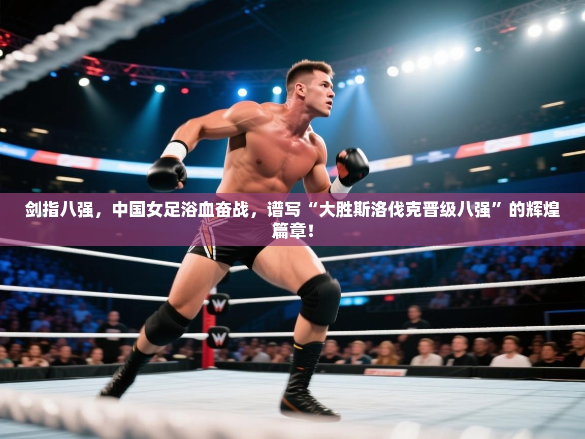 剑指八强，中国女足浴血奋战，谱写“大胜斯洛伐克晋级八强”的辉煌篇章！  第1张